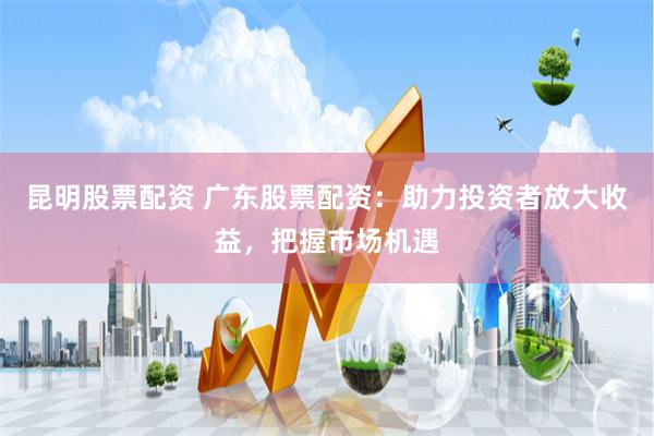 昆明股票配资 广东股票配资：助力投资者放大收益，把握市场机遇