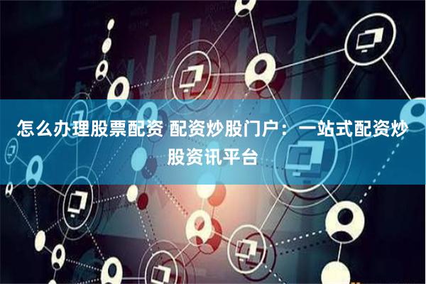 怎么办理股票配资 配资炒股门户：一站式配资炒股资讯平台