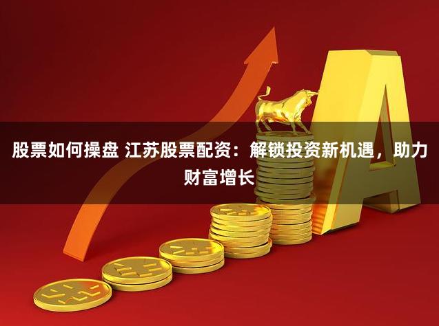 股票如何操盘 江苏股票配资：解锁投资新机遇，助力财富增长