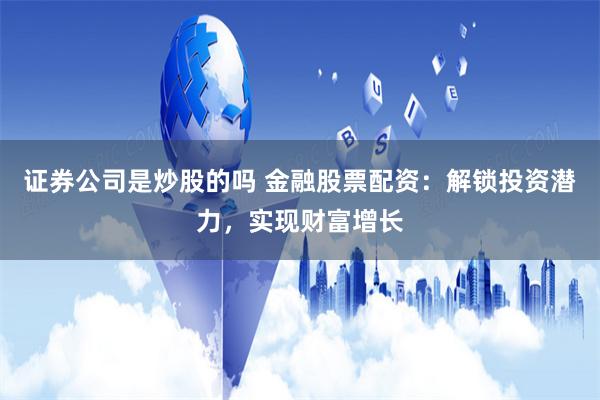 证券公司是炒股的吗 金融股票配资：解锁投资潜力，实现财富增长