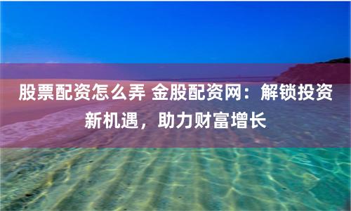 股票配资怎么弄 金股配资网：解锁投资新机遇，助力财富增长