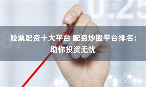 股票配资十大平台 配资炒股平台排名：助你投资无忧