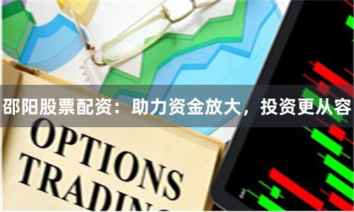 邵阳股票配资：助力资金放大，投资更从容