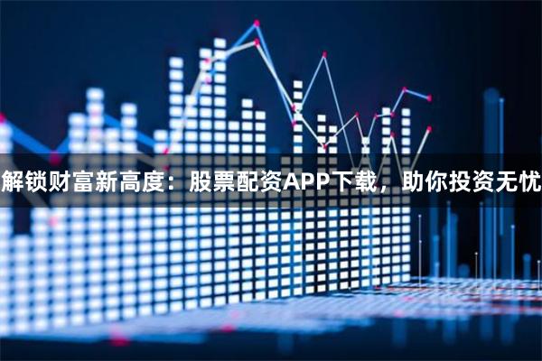 解锁财富新高度:股票配资APP下载,助你投资无忧