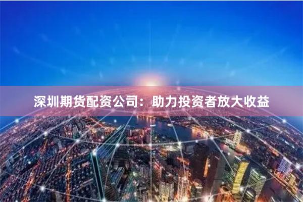 深圳期货配资公司：助力投资者放大收益