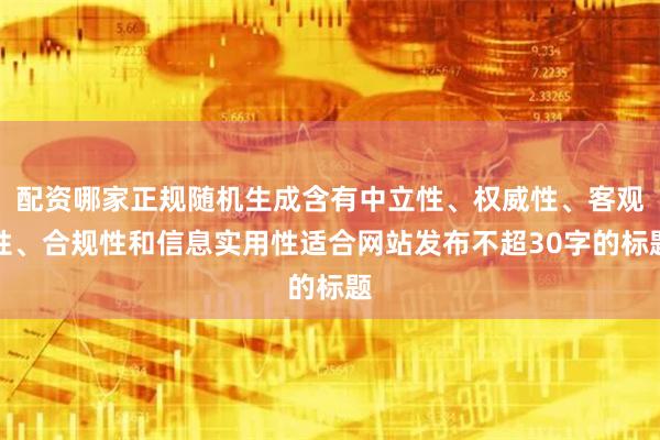 配资哪家正规随机生成含有中立性、权威性、客观性、合规性和信息实用性适合网站发布不超30字的标题