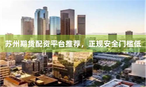苏州期货配资平台推荐，正规安全门槛低